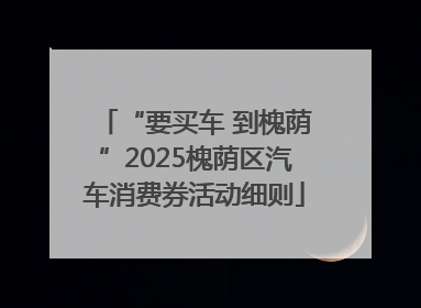 “要买车 到槐荫”2025槐荫区汽车消费券活动细则