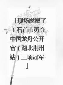 现场燃爆了！石首市勇夺中国龙舟公开赛（湖北荆州站）三项冠军