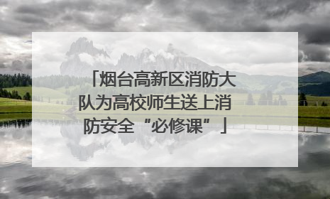 烟台高新区消防大队为高校师生送上消防安全“必修课”