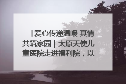 爱心传递温暖 真情共筑家园｜太原天使儿童医院走进福利院，以爱守护童真笑颜！
