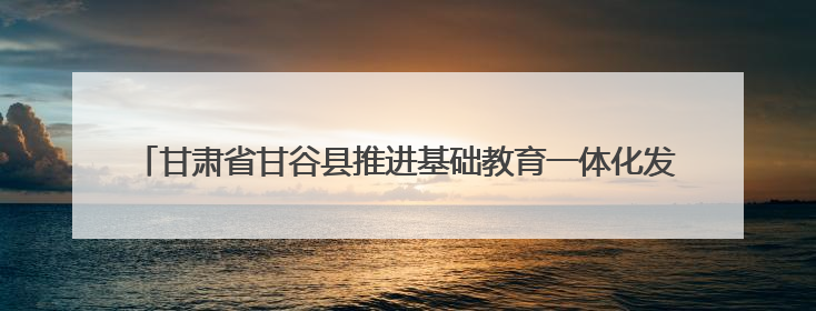 甘肃省甘谷县推进基础教育一体化发展——从“资源荒”到“满堂彩”