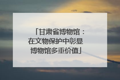 甘肃省博物馆：在文物保护中彰显博物馆多重价值