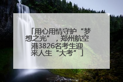 用心用情守护“梦想之光”，郑州航空港3826名考生迎来人生“大考”