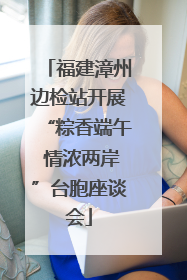 福建漳州边检站开展“粽香端午 情浓两岸”台胞座谈会