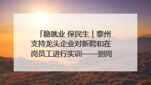 稳就业 保民生｜泰州支持龙头企业对新聘和在岗员工进行实训——到岗就能用 用了就见效