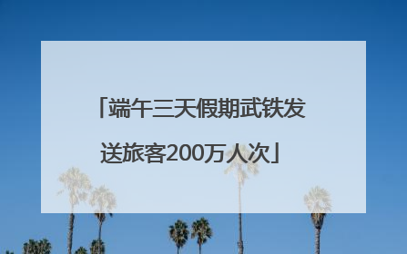 端午三天假期武铁发送旅客200万人次