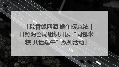 粽香飘四海 端午暖意浓｜日照海警局组织开展“同包米粽 共话端午”系列活动