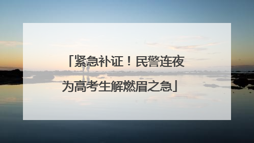 紧急补证！民警连夜为高考生解燃眉之急