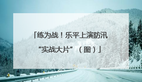 练为战！乐平上演防汛 “实战大片”（图）