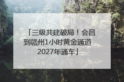 三级共建破局！会昌到赣州1小时黄金通道2027年通车