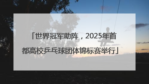 世界冠军助阵，2025年首都高校乒乓球团体锦标赛举行