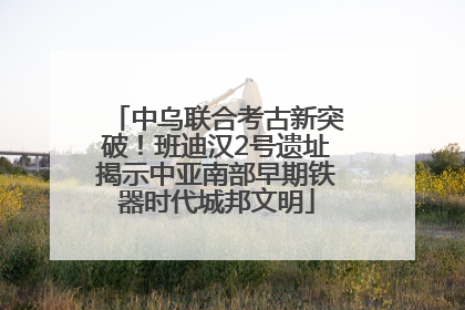 中乌联合考古新突破！班迪汉2号遗址揭示中亚南部早期铁器时代城邦文明
