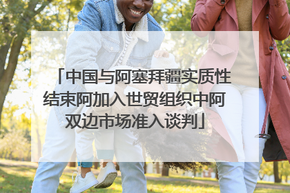 中国与阿塞拜疆实质性结束阿加入世贸组织中阿双边市场准入谈判