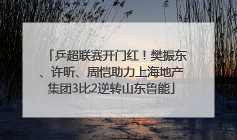 乒超联赛开门红！樊振东、许昕、周恺助力上海地产集团3比2逆转山东鲁能