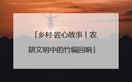 乡村·匠心故事丨农耕文明中的竹编回响
