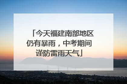 今天福建南部地区仍有暴雨，中考期间谨防雷雨天气