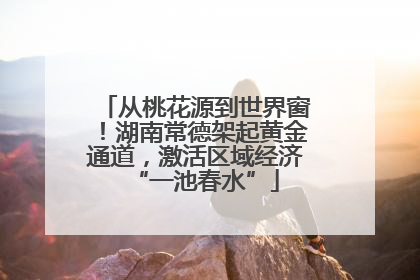 从桃花源到世界窗！湖南常德架起黄金通道，激活区域经济“一池春水”