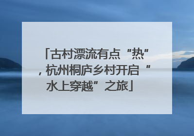 古村漂流有点“热”，杭州桐庐乡村开启“水上穿越”之旅