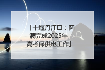 十堰丹江口：圆满完成2025年高考保供电工作