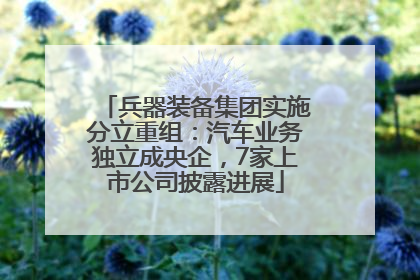 兵器装备集团实施分立重组：汽车业务独立成央企，7家上市公司披露进展