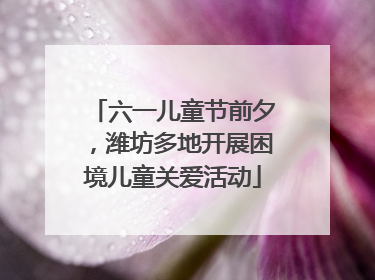 六一儿童节前夕，潍坊多地开展困境儿童关爱活动