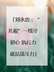 刘永忠：“扎根”一线守初心 执行力就是战斗力