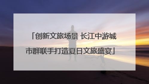 创新文旅场景 长江中游城市群联手打造夏日文旅盛宴