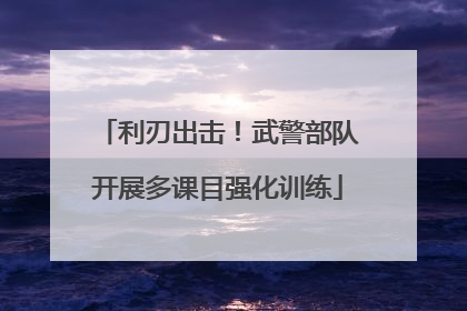 利刃出击！武警部队开展多课目强化训练