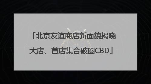 北京友谊商店新面貌揭晓 大店、首店集合破圈CBD