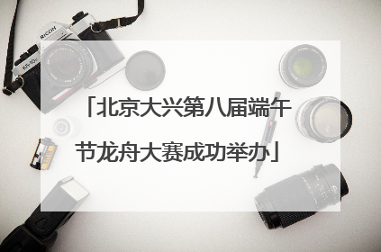 北京大兴第八届端午节龙舟大赛成功举办