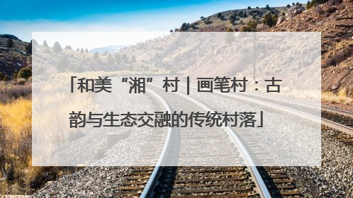 和美“湘”村｜画笔村：古韵与生态交融的传统村落