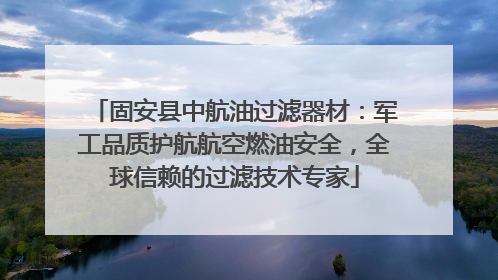 固安县中航油过滤器材：军工品质护航航空燃油安全，全球信赖的过滤技术专家