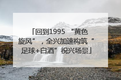 回到1995 “黄色旋风”，全兴加速构筑“足球+白酒”祝兴场景