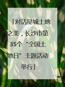 对话星城土地之美，长沙市第35个“全国土地日”主题活动举行