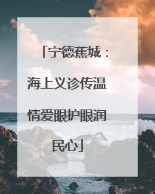 宁德蕉城：海上义诊传温情爱眼护眼润民心