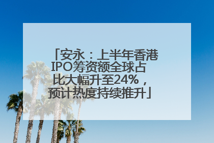 安永：上半年香港IPO筹资额全球占比大幅升至24%，预计热度持续推升
