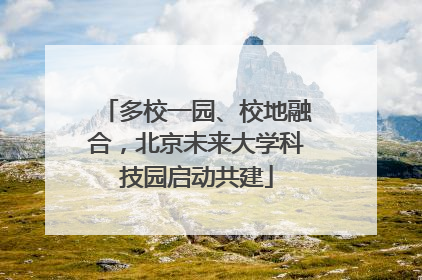 多校一园、校地融合，北京未来大学科技园启动共建