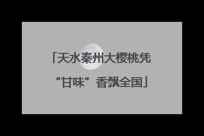 天水秦州大樱桃凭“甘味”香飘全国