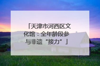 天津市河西区文化馆：全年龄段参与非遗“接力”