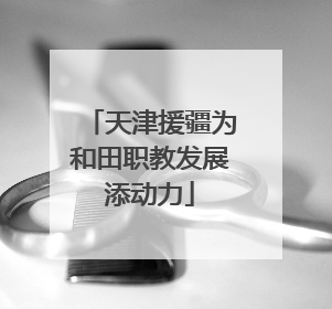 天津援疆为和田职教发展添动力