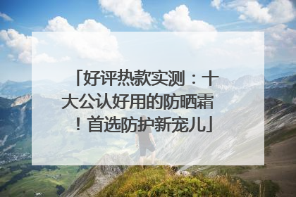 好评热款实测：十大公认好用的防晒霜！首选防护新宠儿