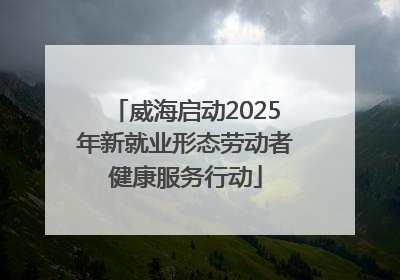 威海启动2025年新就业形态劳动者健康服务行动