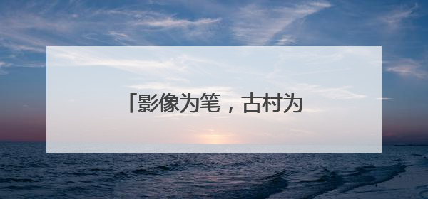 影像为笔，古村为纸！黟县南屏村书写旅居乡村振兴路