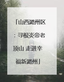 山西潞州区：寻根炎帝老顶山 走进幸福新潞州