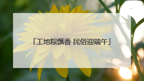 工地粽飘香 民俗迎端午