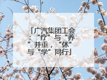 广汽集团工会：“疗”与“养”并重，“休”与“学”同行