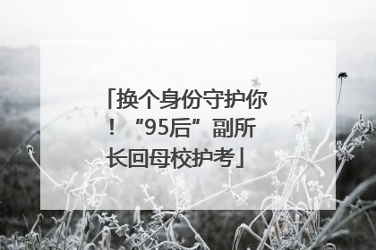 换个身份守护你！“95后”副所长回母校护考