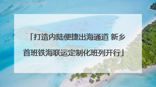 打造内陆便捷出海通道 新乡首班铁海联运定制化班列开行