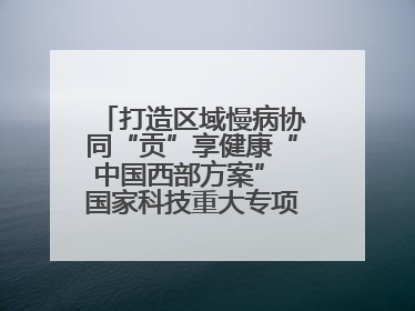 打造区域慢病协同“贡”享健康“中国西部方案” 国家科技重大专项落地自贡