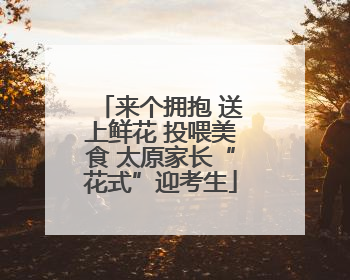 来个拥抱 送上鲜花 投喂美食 太原家长“花式”迎考生